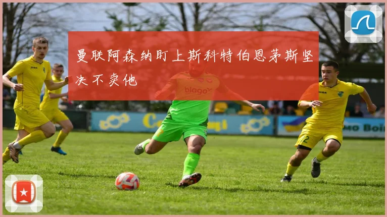 曼联阿森纳盯上斯科特伯恩茅斯坚决不卖他