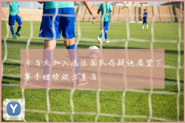 卡马文加入选法国队存疑他渴望下赛季继续效力皇马