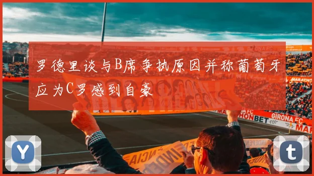 罗德里谈与B席争执原因并称葡萄牙应为C罗感到自豪