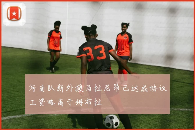 河南队新外援马拉尼昂已达成协议工资略高于姆布拉