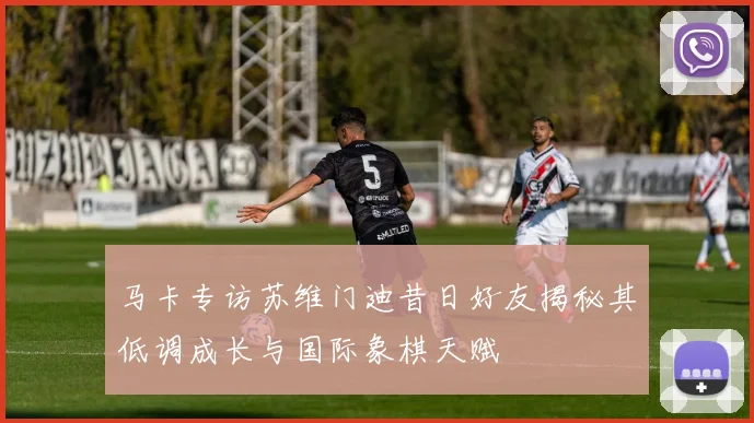 马卡专访苏维门迪昔日好友揭秘其低调成长与国际象棋天赋