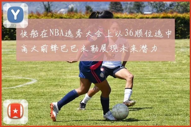 快船在NBA选秀大会上以36顺位选中高大前锋巴巴米勒展现未来潜力