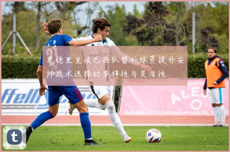 恩德里克谈巴西队替补球员提升安帅战术选择的多样性与灵活性