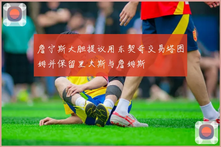 詹宁斯大胆提议用东契奇交易塔图姆并保留里夫斯与詹姆斯