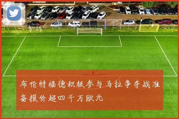 布伦特福德积极参与马拉争夺战准备报价超四千万欧元