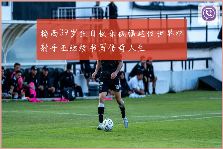 梅西39岁生日快乐祝福这位世界杯射手王继续书写传奇人生