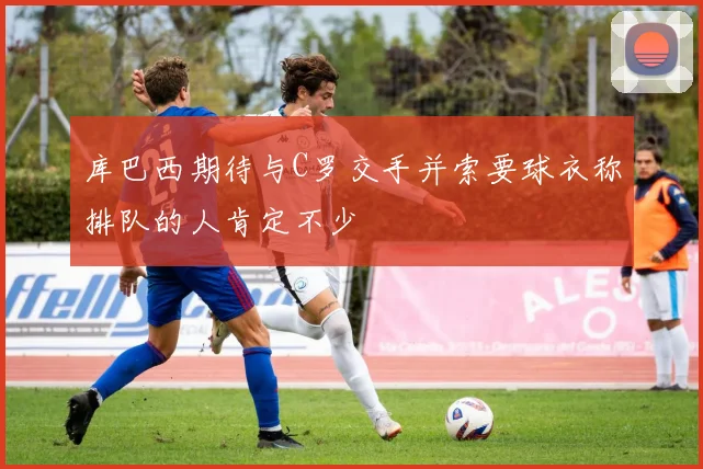 库巴西期待与C罗交手并索要球衣称排队的人肯定不少