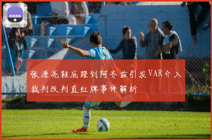 张源亮鞋底蹬到阿齐兹引发VAR介入裁判改判直红牌事件解析