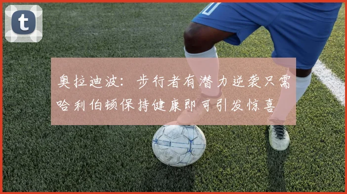 奥拉迪波：步行者有潜力逆袭只需哈利伯顿保持健康即可引发惊喜