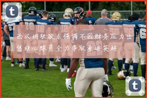 西汉姆联股东强调不因财务压力出售核心球员全力争取重返英超