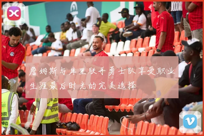 詹姆斯与库里联手勇士队享受职业生涯最后时光的完美选择
