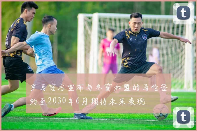 罗马官方宣布与冬窗加盟的马伦签约至2030年6月期待未来表现