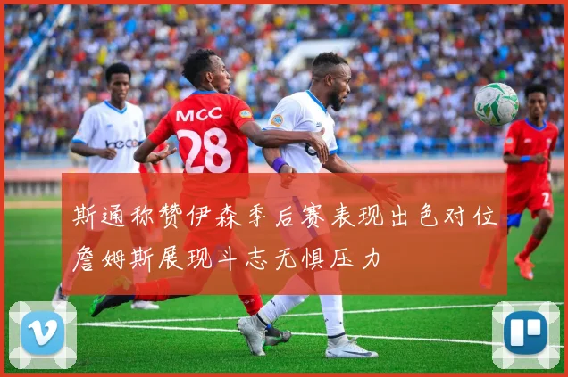 斯通称赞伊森季后赛表现出色对位詹姆斯展现斗志无惧压力