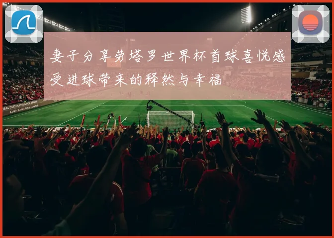 妻子分享劳塔罗世界杯首球喜悦感受进球带来的释然与幸福