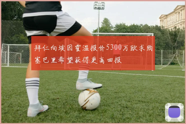 拜仁向埃因霍温报价5300万欧求购塞巴里希望获得更高回报