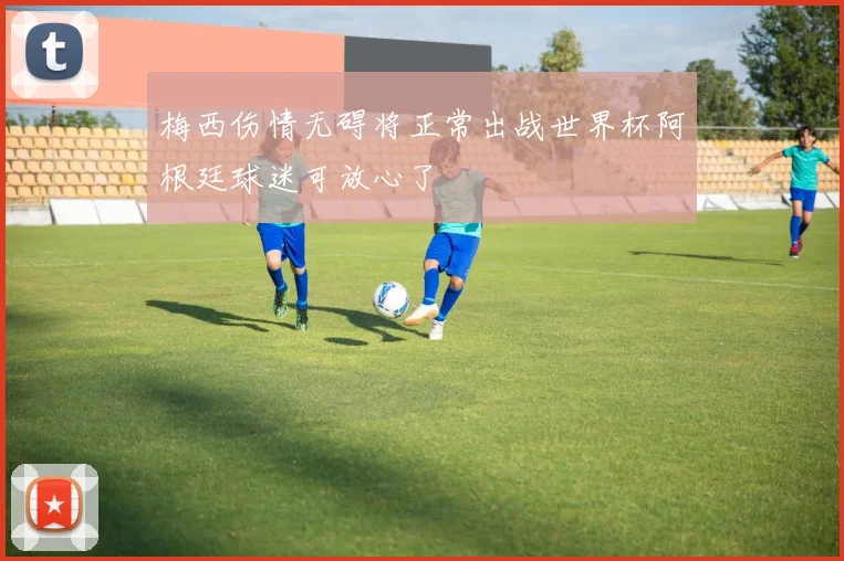 梅西伤情无碍将正常出战世界杯阿根廷球迷可放心了