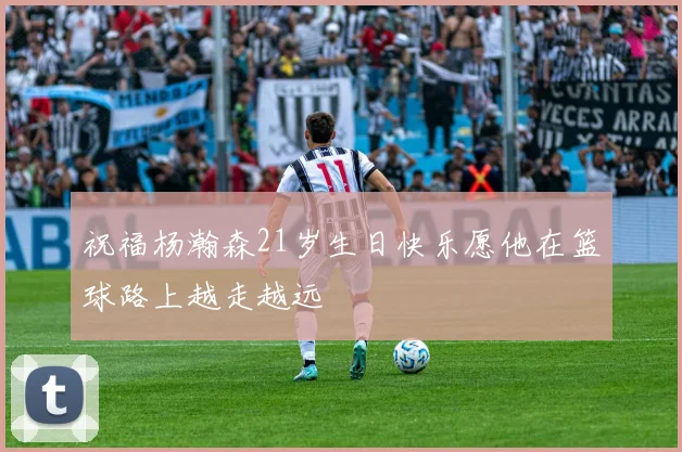 祝福杨瀚森21岁生日快乐愿他在篮球路上越走越远