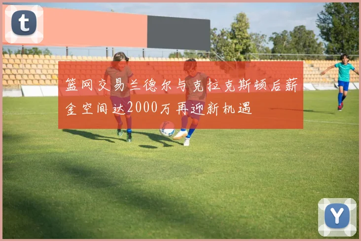 篮网交易兰德尔与克拉克斯顿后薪金空间达2000万再迎新机遇
